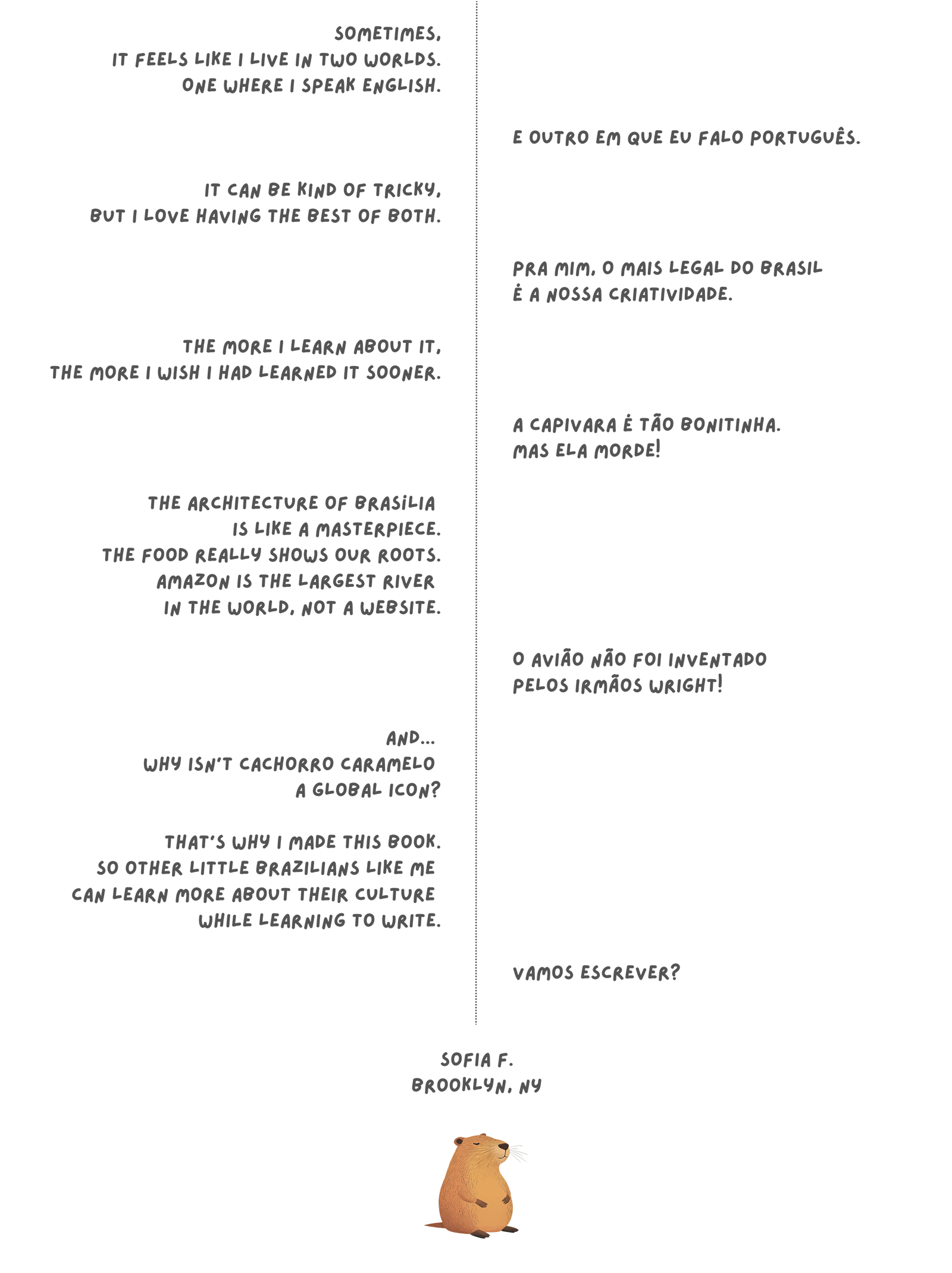 Sometimes, it feels like I live in two worlds. One where I speak English. E outro em que eu falo Português. It can be kind of tricky, but I love having the best of both. Pra mim, o mais legal do Brasil é a nossa criatividade. The more I learn about it, the more I wish I had learned it sooner. A capivara é tão bonitinha. Mas ela morde! The architecture of Brasília is like a masterpiece. The food really shows our roots. Amazon is the largest river in the world, not a website. O avião não foi inventado pelos irmãos Wright! And...why isn't cachorro caramelo a global icon? That's why I made this book. So other little brazilians like me can learn more about their culture while learning to write. Vamos escrever? Sofia F. Brooklyn, NY.
